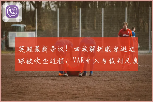 英超最新争议!回放解析威尔逊进球被吹全过程,VAR介入与裁判尺度再成焦点