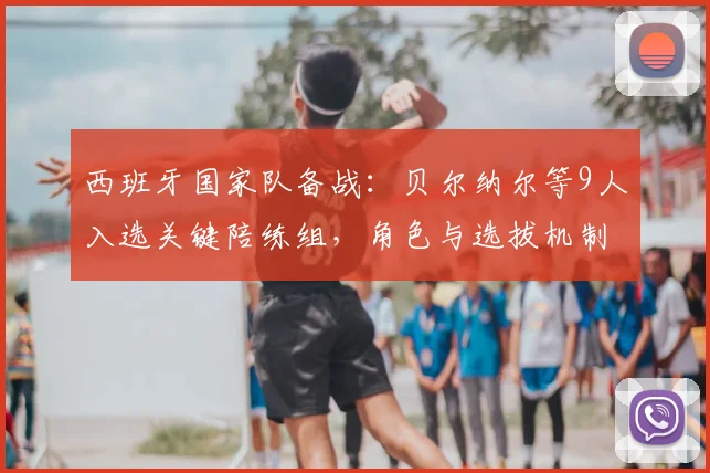 西班牙国家队备战：贝尔纳尔等9人入选关键陪练组，角色与选拔机制解析