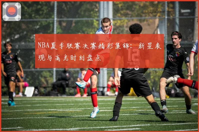 NBA夏季联赛决赛精彩集锦：新星表现与高光时刻盘点