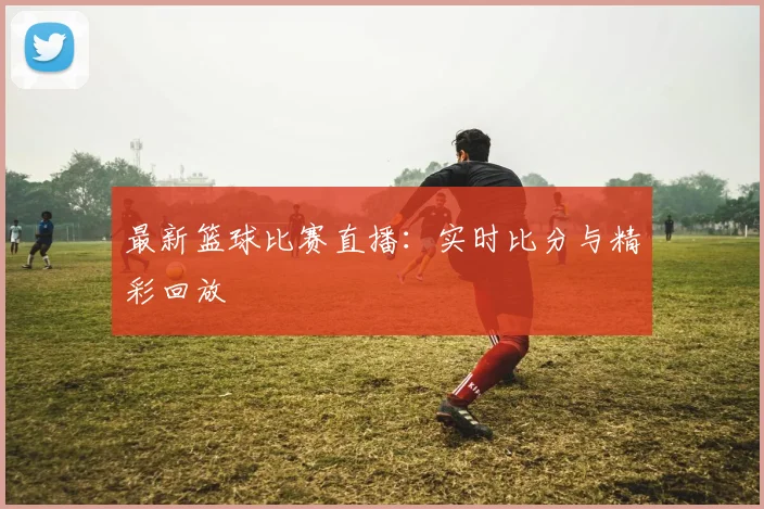 最新篮球比赛直播：实时比分与精彩回放