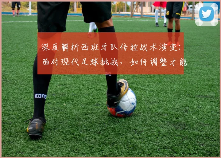 深度解析西班牙队传控战术演变：面对现代足球挑战，如何调整才能冲击世界杯？