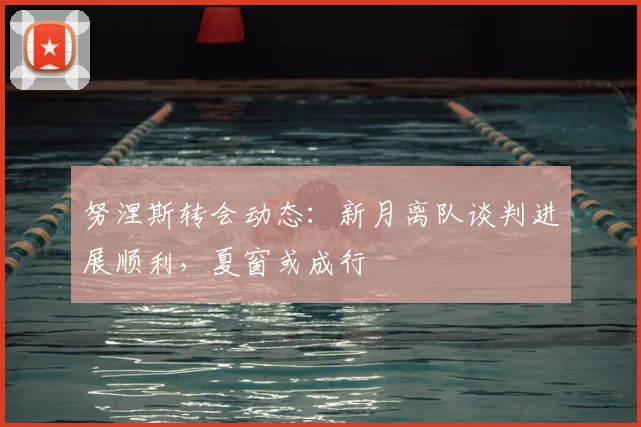 努涅斯转会动态：新月离队谈判进展顺利，夏窗或成行