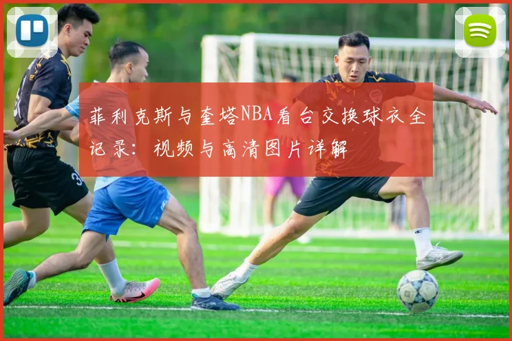 菲利克斯与奎塔NBA看台交换球衣全记录：视频与高清图片详解