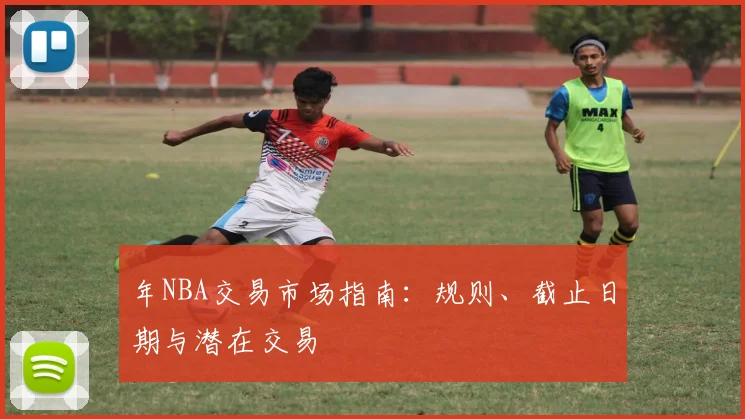 年NBA交易市场指南：规则、截止日期与潜在交易